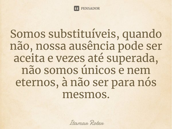 ⁠⁠Somos substituíveis, quando não, nossa ausência pode ser aceita e vezes até superada, não somos únicos e nem eternos, à não ser para nós mesmos.... Frase de Itamar Roter.