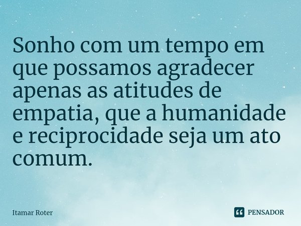 ⁠Sonho com um tempo em que possamos agradecer apenas as atitudes de empatia, que a humanidade e reciprocidade seja um ato comum.... Frase de Itamar Roter.