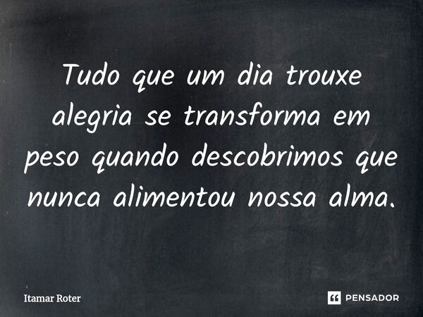 ⁠Tudo que um dia trouxe alegria se transforma em peso quando descobrimos que nunca alimentou nossa alma.... Frase de Itamar Roter.