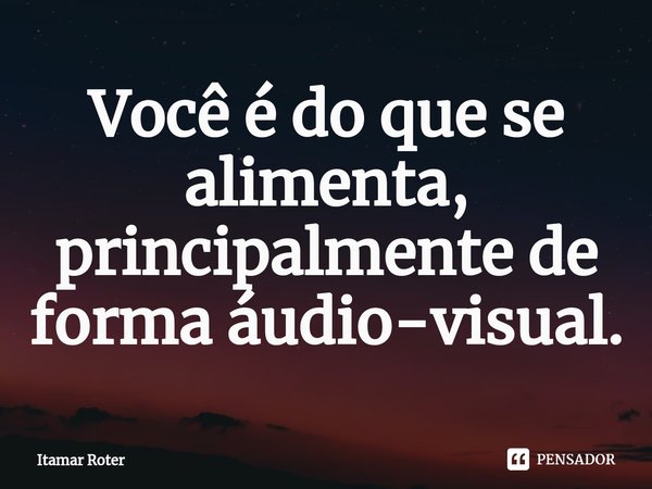 ⁠Você é do que se alimenta, principalmente de forma áudio-visual.... Frase de Itamar Roter.