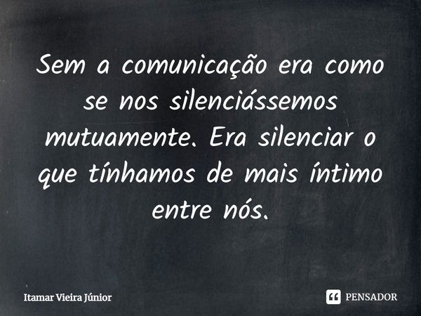 ⁠Sem a comunicação era como se nos silenciássemos mutuamente. Era silenciar o que tínhamos de mais íntimo entre nós.... Frase de Itamar Vieira Júnior.