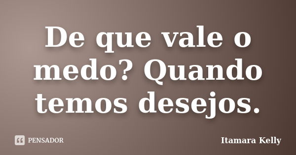 De que vale o medo? Quando temos desejos.... Frase de Itamara Kelly.