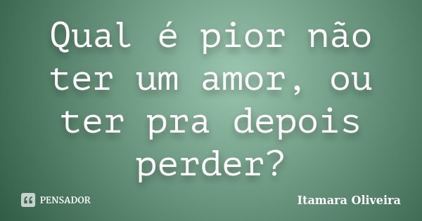 Qual é pior não ter um amor, ou ter pra depois perder?... Frase de Itamara Oliveira.