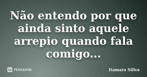 Não entendo por que ainda sinto aquele arrepio quando fala comigo...... Frase de Itamara Siilva.