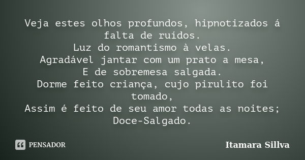 Veja estes olhos profundos, hipnotizados á falta de ruídos. Luz do romantismo à velas. Agradável jantar com um prato a mesa, E de sobremesa salgada. Dorme feito... Frase de Itamara Sillva.