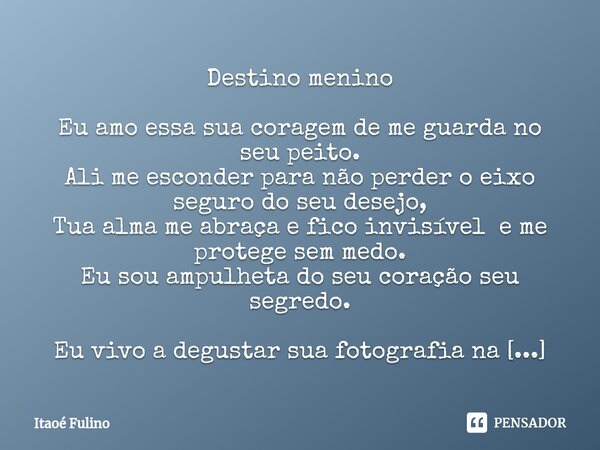 ⁠Destino menino Eu amo essa sua coragem de me guarda no seu peito.
Ali me esconder para não perder o eixo seguro do seu desejo,
Tua alma me abraça e fico invisí... Frase de Itaoe Fulino.