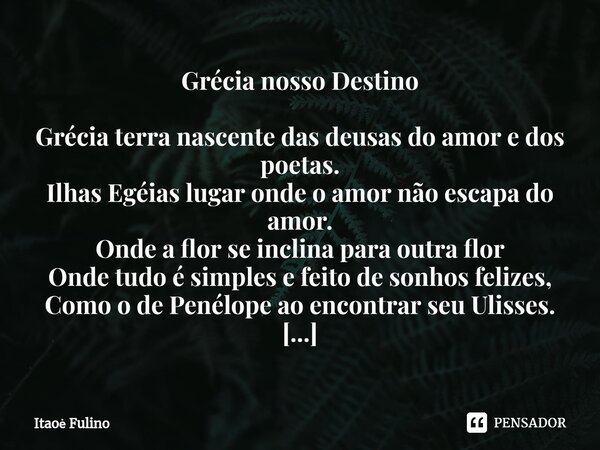 Grécia nosso Destino ⁠Grécia terra nascente das deusas do amor e dos poetas.
Ilhas Egéias lugar onde o amor não escapa do amor.
Onde a flor se inclina para outr... Frase de Itaoe Fulino.