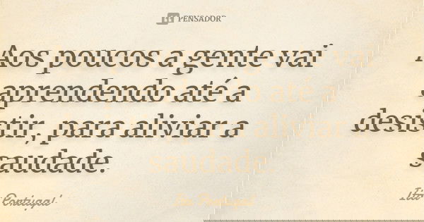 Aos poucos a gente vai aprendendo até a desistir, para aliviar a saudade.... Frase de Ita Portugal.