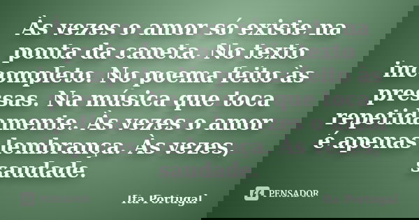 Às vezes o amor só existe na ponta da caneta. No texto incompleto. No poema feito às pressas. Na música que toca repetidamente. Às vezes o amor é apenas lembran... Frase de Ita Portugal.