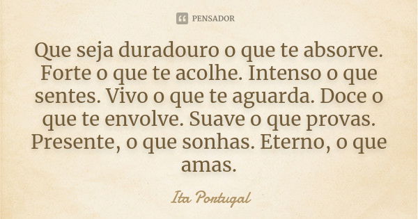 Que seja duradouro o que te absorve. Forte o que te acolhe. Intenso o que sentes. Vivo o que te aguarda. Doce o que te envolve. Suave o que provas. Presente, o ... Frase de Ita Portugal.