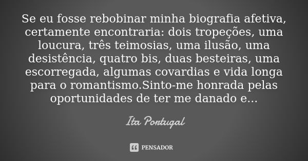 Se eu fosse rebobinar minha biografia afetiva, certamente encontraria: dois tropeções, uma loucura, três teimosias, uma ilusão, uma desistência, quatro bis, dua... Frase de Ita Portugal.