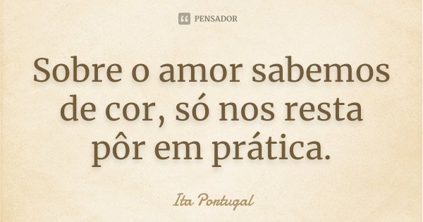 Sobre o amor sabemos de cor, só nos resta pôr em prática.... Frase de Ita Portugal.