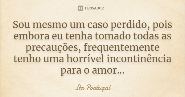 Sou mesmo um caso perdido, pois embora eu tenha tomado todas as precauções, frequentemente tenho uma horrível incontinência para o amor...... Frase de Ita Portugal.