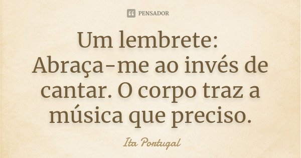 Um lembrete: Abraça-me ao invés de cantar. O corpo traz a música que preciso.... Frase de Ita Portugal.