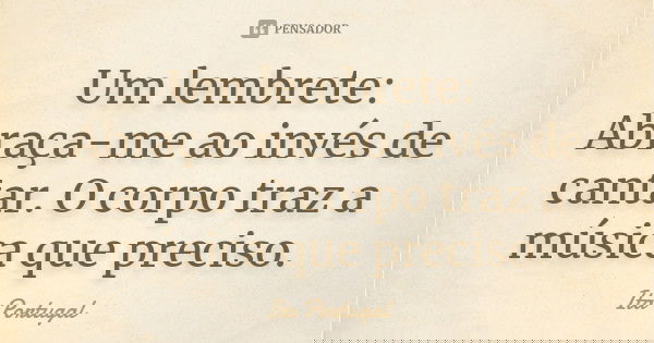 Um lembrete: Abraça-me ao invés de cantar. O corpo traz a música que preciso.... Frase de Ita Portugal.