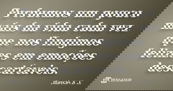 Perdemos um pouco mais da vida cada vez que nos fingimos felizes em emoções descartáveis.... Frase de Itarcio A. L..