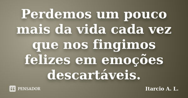 Perdemos um pouco mais da vida cada vez que nos fingimos felizes em emoções descartáveis.... Frase de Itarcio A. L..