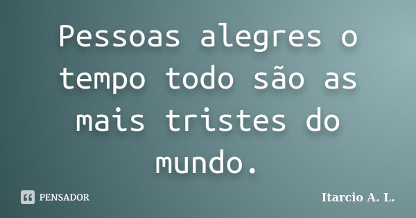 Pessoas alegres o tempo todo são as mais tristes do mundo.... Frase de Itarcio A. L..