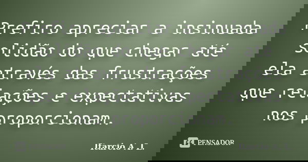 Prefiro apreciar a insinuada solidão do que chegar até ela através das frustrações que relações e expectativas nos proporcionam.... Frase de Itarcio A. L..