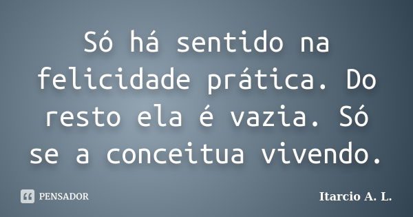 Só há sentido na felicidade prática. Do resto ela é vazia. Só se a conceitua vivendo.... Frase de Itarcio A. L..