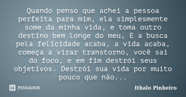 Quando penso que achei a pessoa perfeita para mim, ela simplesmente some da minha vida, e toma outro destino bem longe do meu, E a busca pela felicidade acaba, ... Frase de Ithalo Pinheiro.