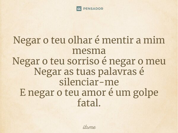 ⁠Negar o teu olhar é mentir a mim mesma Negar o teu sorriso é negar o meu Negar as tuas palavras é silenciar-me E negar o teu amor é um golpe fatal.... Frase de itsme.