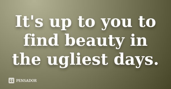 It's up to you to find beauty in the ugliest days.