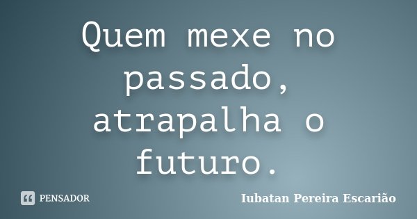 Quem mexe no passado, atrapalha o futuro.... Frase de Iubatan Pereira Escarião.