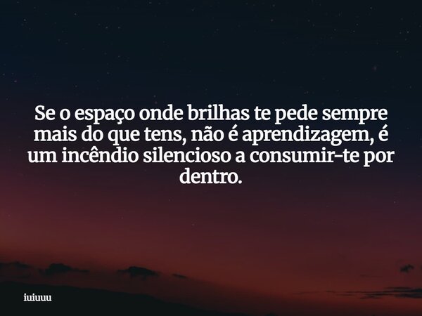 Se o espaço onde brilhas te pede sempre mais do que tens, não é aprendizagem, é um incêndio silencioso a consumir-te por dentro.... Frase de iuiuuu.
