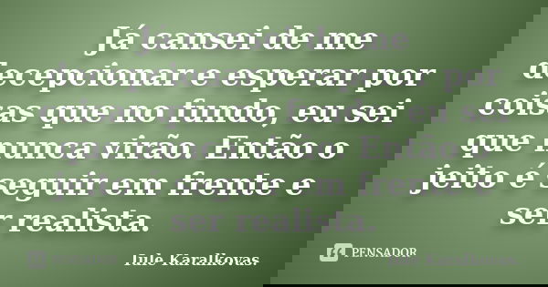 Já cansei de me decepcionar e esperar por coisas que no fundo, eu sei que nunca virão. Então o jeito é seguir em frente e ser realista.... Frase de Iule Karalkovas..
