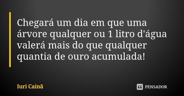 Chegará um dia em que uma árvore qualquer ou 1 litro d'água valerá mais do que qualquer quantia de ouro acumulada!... Frase de Iuri Cainã.