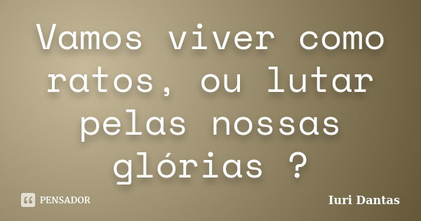 Vamos viver como ratos, ou lutar pelas nossas glórias ?... Frase de Iuri Dantas.