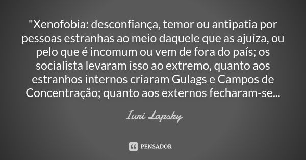 "Xenofobia: desconfiança, temor ou antipatia por pessoas estranhas ao meio daquele que as ajuíza, ou pelo que é incomum ou vem de fora do país; os socialis... Frase de Iuri Lapsky.