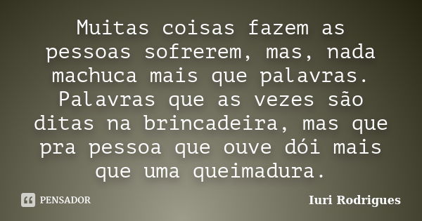 Muitas coisas fazem as pessoas sofrerem, mas, nada machuca mais que palavras. Palavras que as vezes são ditas na brincadeira, mas que pra pessoa que ouve dói ma... Frase de Iuri Rodrigues.