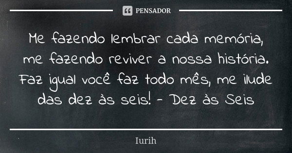 Me fazendo lembrar cada memória, me fazendo reviver a nossa história. Faz igual você faz todo mês, me ilude das dez às seis! - Dez às Seis... Frase de Iurih.