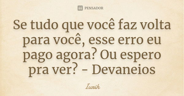 Se tudo que você faz volta para você, esse erro eu pago agora? Ou espero pra ver? - Devaneios... Frase de Iurih.