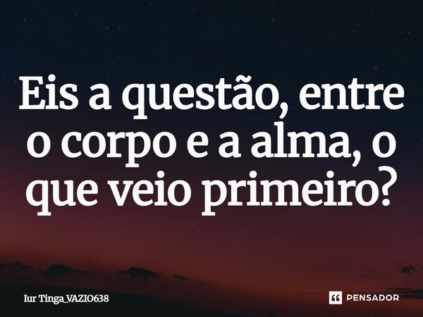 ⁠Eis a questão, entre o corpo e a alma, o que veio primeiro?... Frase de Iur Tinga_VAZIO638.