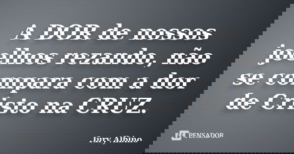 A DOR de nossos joelhos rezando, não se compara com a dor de Cristo na CRUZ.... Frase de Iury Albino.