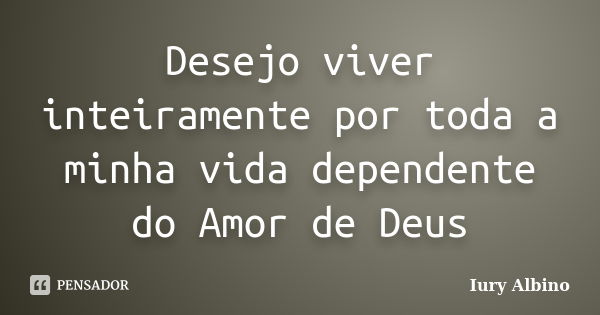 Desejo viver inteiramente por toda a minha vida dependente do Amor de Deus... Frase de Iury Albino.