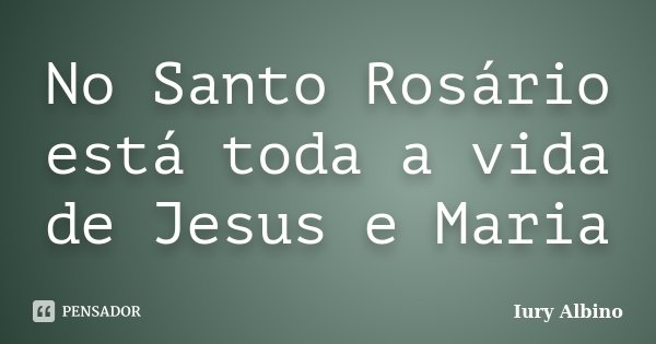 No Santo Rosário está toda a vida de Jesus e Maria... Frase de Iury Albino.