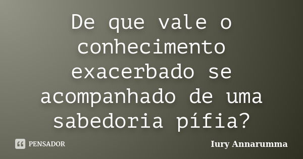 De que vale o conhecimento exacerbado se acompanhado de uma sabedoria pífia?... Frase de Iury Annarumma.