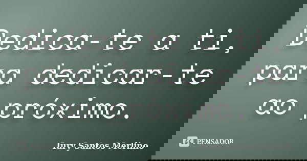 Dedica-te a ti, para dedicar-te ao próximo.... Frase de Iury Santos Merlino.