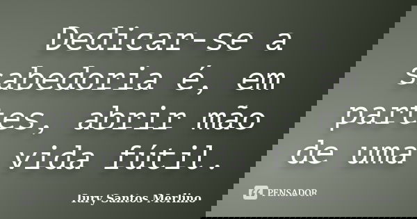 Dedicar-se a sabedoria é, em partes, abrir mão de uma vida fútil.... Frase de Iury Santos Merlino.