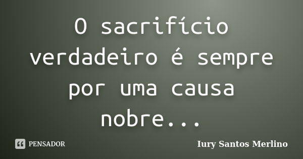 O sacrifício verdadeiro é sempre por uma causa nobre...... Frase de Iury Santos Merlino.