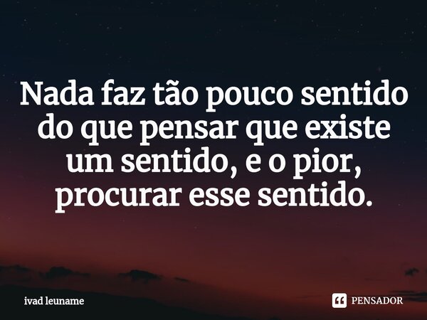 ⁠Nada faz tão pouco sentido do que pensar que existe um sentido, e o pior, procurar esse sentido.... Frase de ivad leuname.