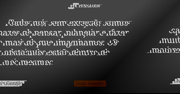 Todos nós, sem exceção, somos capazes de pensar, planejar e fazer muito mais do que imaginamos. Os maiores obstáculos estão dentro de nós mesmos.... Frase de Ivair Gontijo.