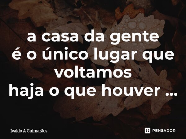 ⁠a casa da gente é o único lugar que voltamos haja o que houver ...... Frase de Ivaldo A Guimaraes.