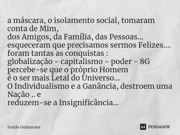 a máscara, o isolamento social, tomaram conta de Mim,
dos Amigos, da Família, das Pessoas...
esqueceram que precisamos sermos Felizes....
foram tantas as conqui... Frase de Ivaldo Guimaraes.