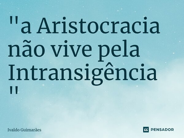 ⁠"a Aristocracia não vive pela Intransigência"... Frase de Ivaldo Guimaraes.