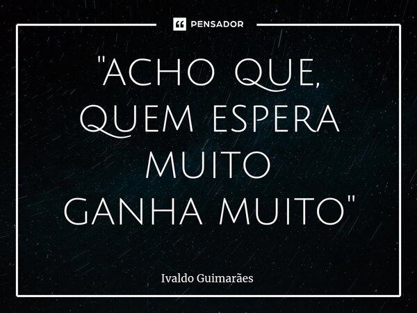 ⁠"acho que, quem espera muito ganha muito"... Frase de Ivaldo Guimaraes.